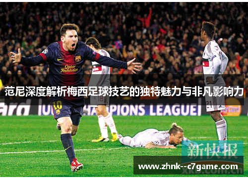 范尼深度解析梅西足球技艺的独特魅力与非凡影响力 范尼深度解析梅西足球技艺的独特魅力与非凡影响力