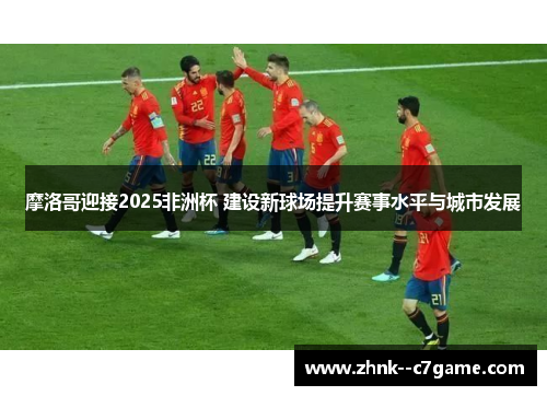 摩洛哥迎接2025非洲杯 建设新球场提升赛事水平与城市发展