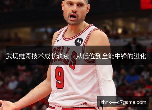 武切维奇技术成长轨迹,从低位到全能中锋的进化 武切维奇技术成长轨迹,从低位到全能中锋的进化